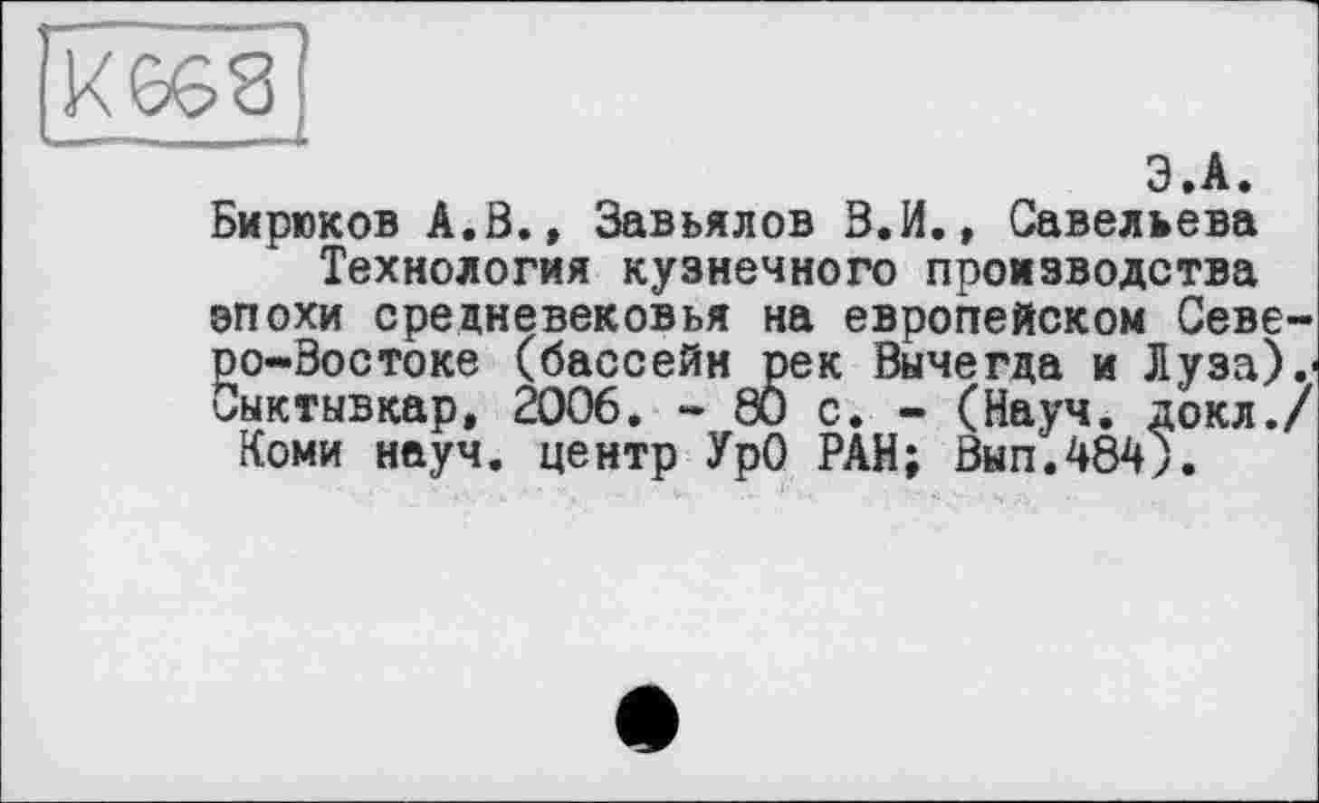 ﻿Э.А.
Бирюков А.В., Завьялов З.И., Савельева Технология кузнечного производства
эпохи средневековья на европейском Северо-Востоке (бассейн рек Вычегда и Луза).< Сыктывкар, 2006. - 80 с. - (Науч, докл./ Коми науч, центр УрО РАН; Вып.484).